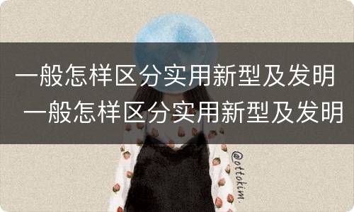 一般怎样区分实用新型及发明 一般怎样区分实用新型及发明的