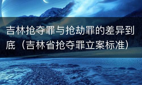 吉林抢夺罪与抢劫罪的差异到底（吉林省抢夺罪立案标准）