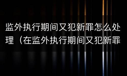 监外执行期间又犯新罪怎么处理（在监外执行期间又犯新罪）