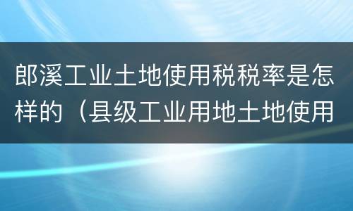 郎溪工业土地使用税税率是怎样的（县级工业用地土地使用税率）