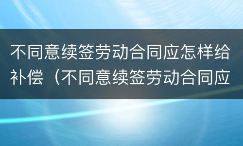 不同意续签劳动合同应怎样给补偿（不同意续签劳动合同应怎样给补偿款）