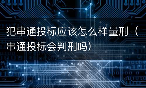 犯串通投标应该怎么样量刑（串通投标会判刑吗）