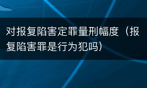 对报复陷害定罪量刑幅度（报复陷害罪是行为犯吗）