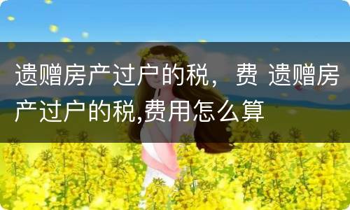 遗赠房产过户的税，费 遗赠房产过户的税,费用怎么算