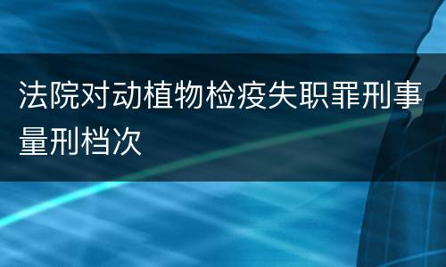 法院对动植物检疫失职罪刑事量刑档次