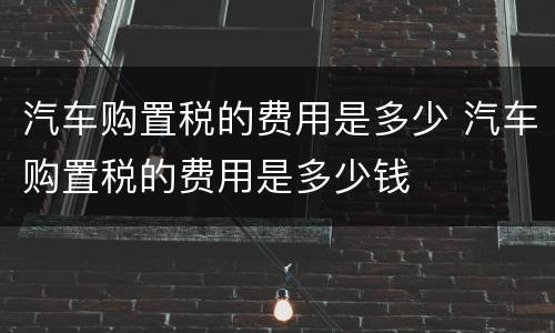 汽车购置税的费用是多少 汽车购置税的费用是多少钱