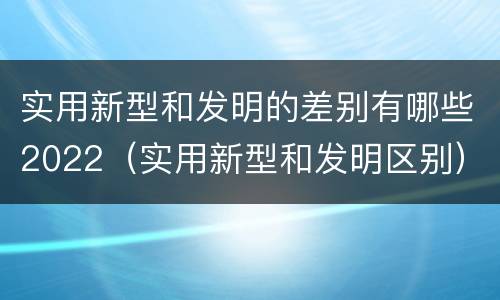 实用新型和发明的差别有哪些2022（实用新型和发明区别）