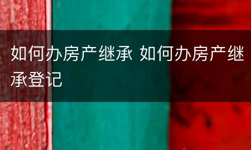 如何办房产继承 如何办房产继承登记