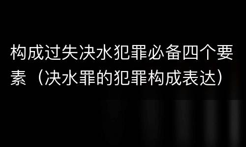 构成过失决水犯罪必备四个要素（决水罪的犯罪构成表达）