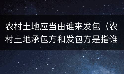 农村土地应当由谁来发包（农村土地承包方和发包方是指谁）