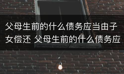 父母生前的什么债务应当由子女偿还 父母生前的什么债务应当由子女偿还