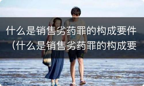 什么是销售劣药罪的构成要件（什么是销售劣药罪的构成要件）