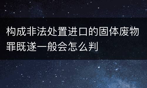构成非法处置进口的固体废物罪既遂一般会怎么判