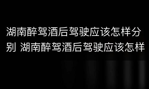 湖南醉驾酒后驾驶应该怎样分别 湖南醉驾酒后驾驶应该怎样分别处罚
