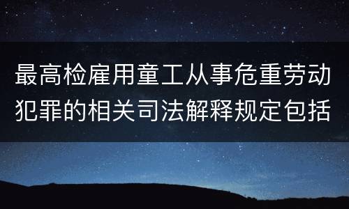 最高检雇用童工从事危重劳动犯罪的相关司法解释规定包括什么主要内容