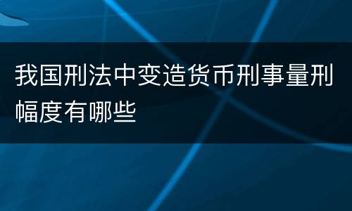 我国刑法中变造货币刑事量刑幅度有哪些