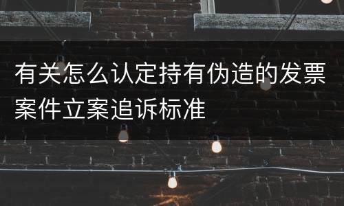 有关怎么认定持有伪造的发票案件立案追诉标准