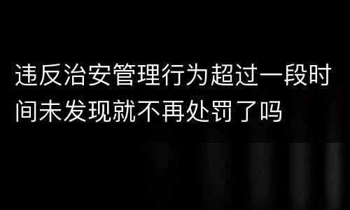违反治安管理行为超过一段时间未发现就不再处罚了吗