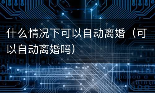 什么情况下可以自动离婚（可以自动离婚吗）