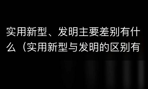 实用新型、发明主要差别有什么（实用新型与发明的区别有哪些）