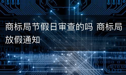商标局节假日审查的吗 商标局放假通知
