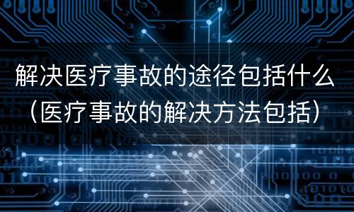 解决医疗事故的途径包括什么（医疗事故的解决方法包括）