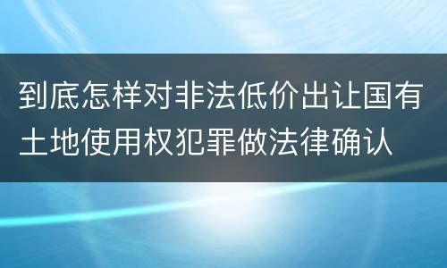 到底怎样对非法低价出让国有土地使用权犯罪做法律确认