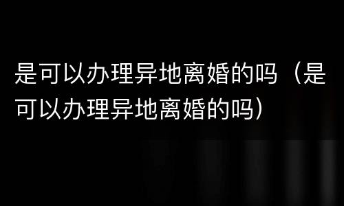 是可以办理异地离婚的吗（是可以办理异地离婚的吗）