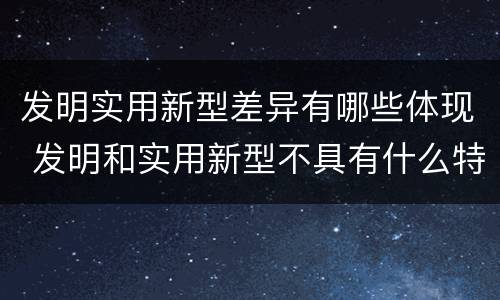 发明实用新型差异有哪些体现 发明和实用新型不具有什么特性