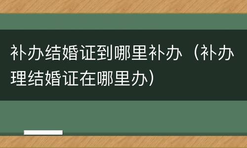 补办结婚证到哪里补办（补办理结婚证在哪里办）