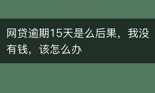 网贷逾期15天是么后果，我没有钱，该怎么办