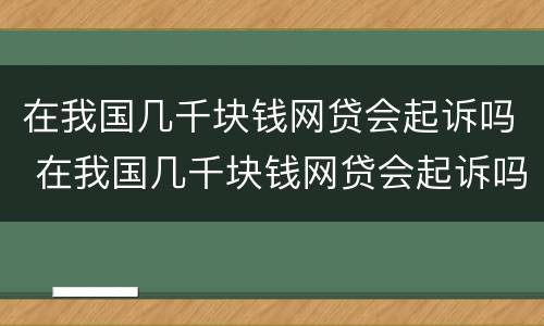 在我国几千块钱网贷会起诉吗 在我国几千块钱网贷会起诉吗知乎