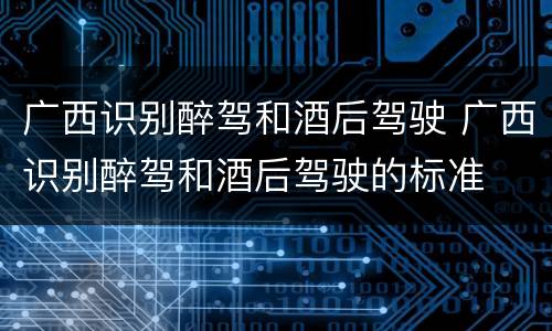 广西识别醉驾和酒后驾驶 广西识别醉驾和酒后驾驶的标准