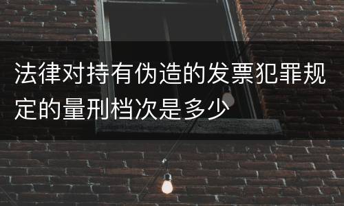 法律对持有伪造的发票犯罪规定的量刑档次是多少