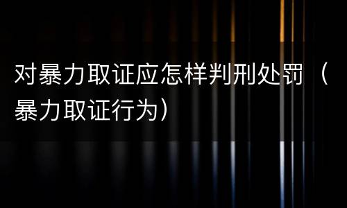 对暴力取证应怎样判刑处罚（暴力取证行为）