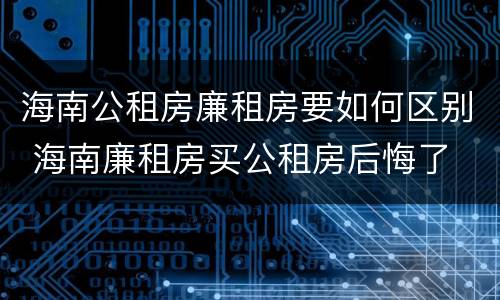 海南公租房廉租房要如何区别 海南廉租房买公租房后悔了