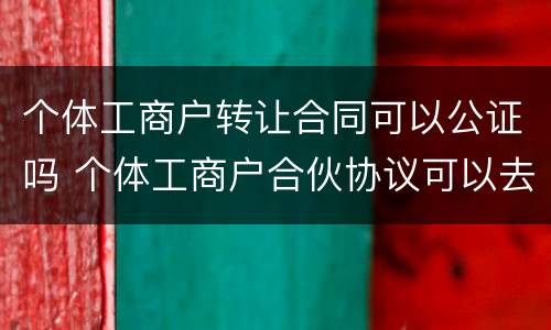 个体工商户转让合同可以公证吗 个体工商户合伙协议可以去公证吗