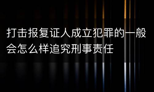 打击报复证人成立犯罪的一般会怎么样追究刑事责任