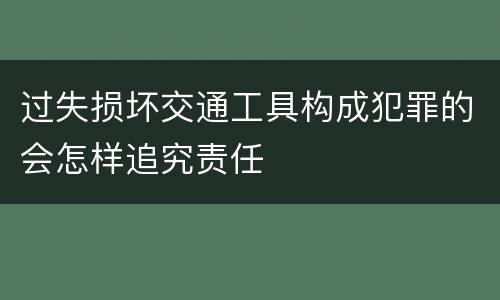 过失损坏交通工具构成犯罪的会怎样追究责任