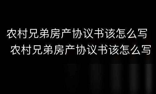 农村兄弟房产协议书该怎么写 农村兄弟房产协议书该怎么写呢