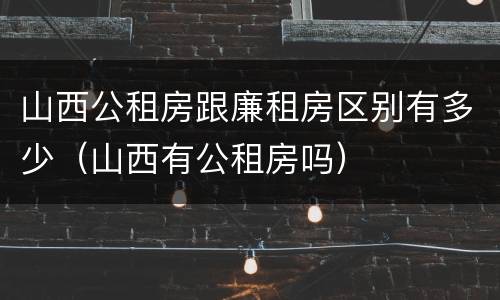 山西公租房跟廉租房区别有多少（山西有公租房吗）
