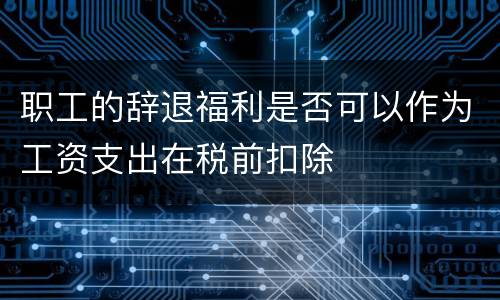 职工的辞退福利是否可以作为工资支出在税前扣除