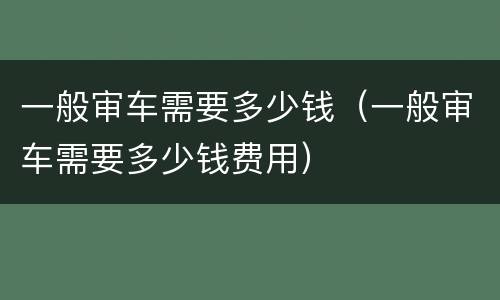 一般审车需要多少钱（一般审车需要多少钱费用）