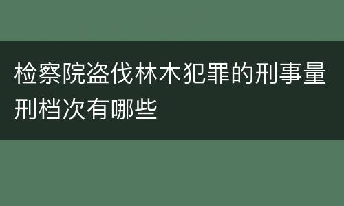 检察院盗伐林木犯罪的刑事量刑档次有哪些