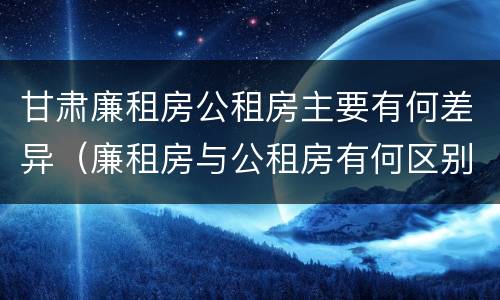 甘肃廉租房公租房主要有何差异（廉租房与公租房有何区别）