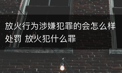 放火行为涉嫌犯罪的会怎么样处罚 放火犯什么罪