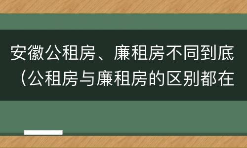安徽公租房、廉租房不同到底（公租房与廉租房的区别都在此,别再搞错了!）