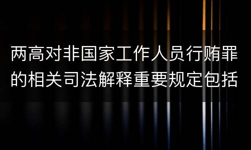 两高对非国家工作人员行贿罪的相关司法解释重要规定包括什么