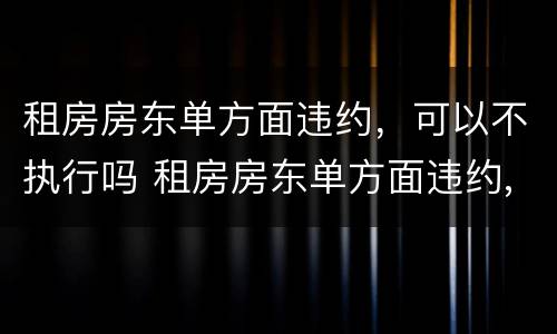 租房房东单方面违约，可以不执行吗 租房房东单方面违约,可以不执行吗怎么办