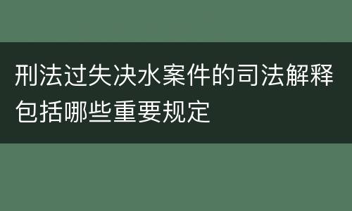 刑法过失决水案件的司法解释包括哪些重要规定